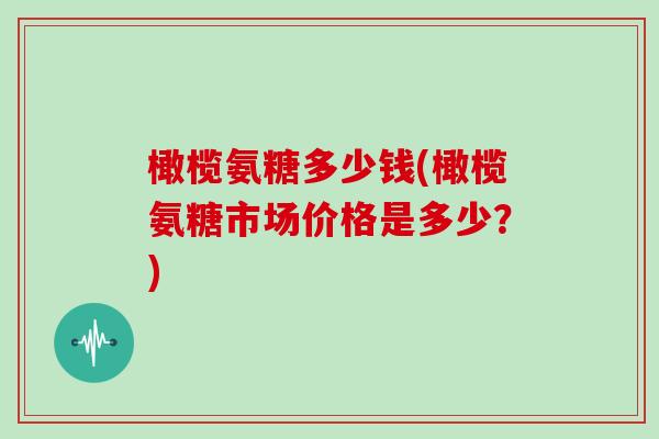 橄榄氨糖多少钱(橄榄氨糖市场价格是多少？)