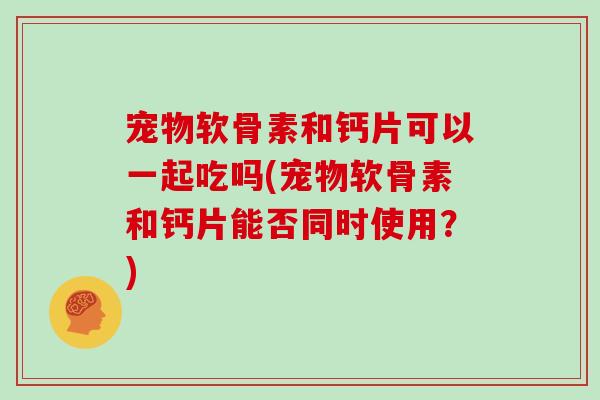 宠物软骨素和钙片可以一起吃吗(宠物软骨素和钙片能否同时使用?) 宠物软骨素和钙片可以一起吃吗(宠物软骨素和钙片能否同时使用?)