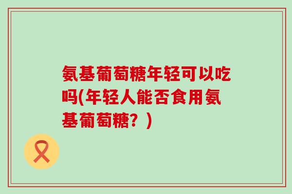 氨基葡萄糖年轻可以吃吗(年轻人能否食用氨基葡萄糖?) 氨基葡萄糖年轻可以吃吗(年轻人能否食用氨基葡萄糖?)