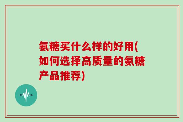氨糖买什么样的好用(如何选择高质量的氨糖产品推荐) 氨糖买什么样的好用(如何选择高质量的氨糖产品推荐)