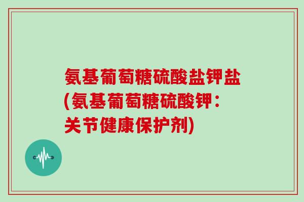 氨基葡萄糖硫酸盐钾盐(氨基葡萄糖硫酸钾:关节健康保护剂) 氨基葡萄糖硫酸盐钾盐(氨基葡萄糖硫酸钾:关节健康保护剂)