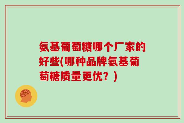 氨基葡萄糖哪个厂家的好些(哪种品牌氨基葡萄糖质量更优?) 氨基葡萄糖哪个厂家的好些(哪种品牌氨基葡萄糖质量更优?)