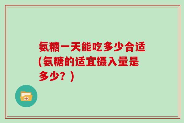 氨糖一天能吃多少合适(氨糖的适宜摄入量是多少?) 氨糖一天能吃多少合适(氨糖的适宜摄入量是多少?)