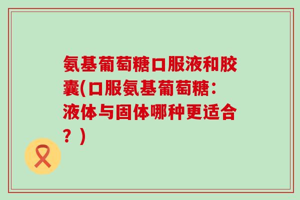 氨基葡萄糖口服液和胶囊(口服氨基葡萄糖：液体与固体哪种更适合？)