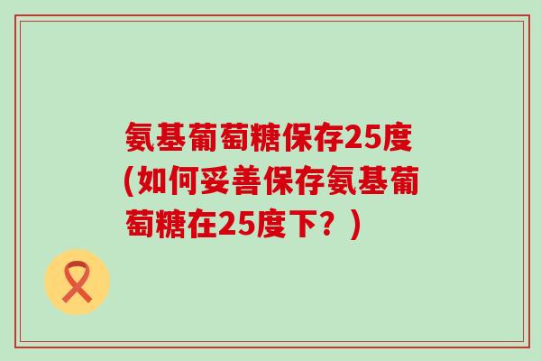 氨基葡萄糖保存25度(如何妥善保存氨基葡萄糖在25度下？)