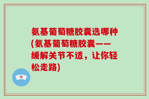 氨基葡萄糖胶囊选哪种(氨基葡萄糖胶囊——缓解关节不适，让你轻松走路)