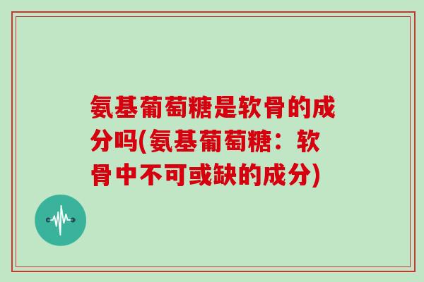 氨基葡萄糖是软骨的成分吗(氨基葡萄糖:软骨中不可或缺的成分) 氨基葡萄糖是软骨的成分吗(氨基葡萄糖:软骨中不可或缺的成分)