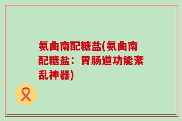 氨曲南配糖盐(氨曲南配糖盐：道功能紊乱神器)
