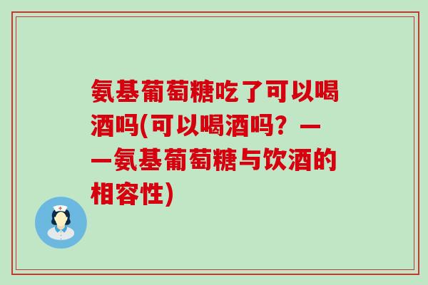 氨基葡萄糖吃了可以喝酒吗(可以喝酒吗？——氨基葡萄糖与饮酒的相容性)