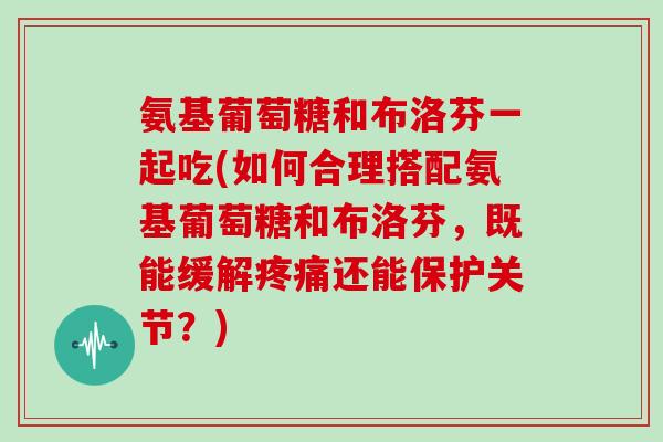 氨基葡萄糖和布洛芬一起吃(如何合理搭配氨基葡萄糖和布洛芬,既能缓解还能保护关节?) 氨基葡萄糖和布洛芬一起吃(如何合理搭配氨基葡萄糖和布洛芬,既能缓解还能保护关节?)