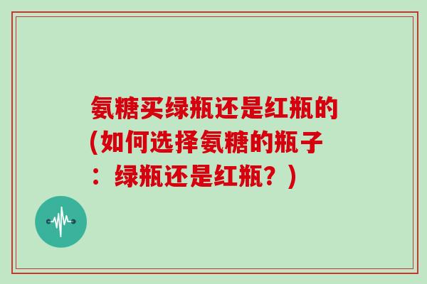 氨糖买绿瓶还是红瓶的(如何选择氨糖的瓶子:绿瓶还是红瓶?) 氨糖买绿瓶还是红瓶的(如何选择氨糖的瓶子:绿瓶还是红瓶?)