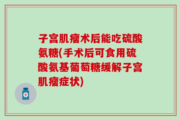 子宫术后能吃硫酸氨糖(手术后可食用硫酸氨基葡萄糖缓解子宫症状) 子宫术后能吃硫酸氨糖(手术后可食用硫酸氨基葡萄糖缓解子宫症状)