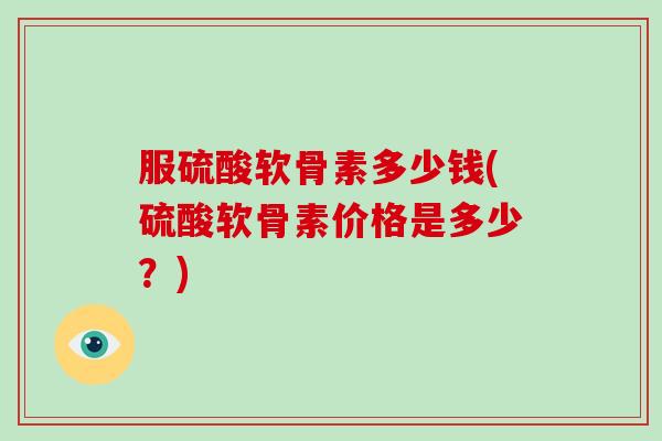 服硫酸软骨素多少钱(硫酸软骨素价格是多少?) 服硫酸软骨素多少钱(硫酸软骨素价格是多少?)