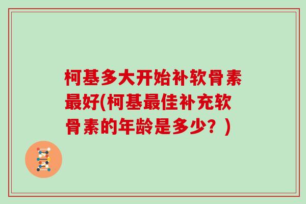 柯基多大开始补软骨素好(柯基佳补充软骨素的年龄是多少?) 柯基多大开始补软骨素好(柯基佳补充软骨素的年龄是多少?)