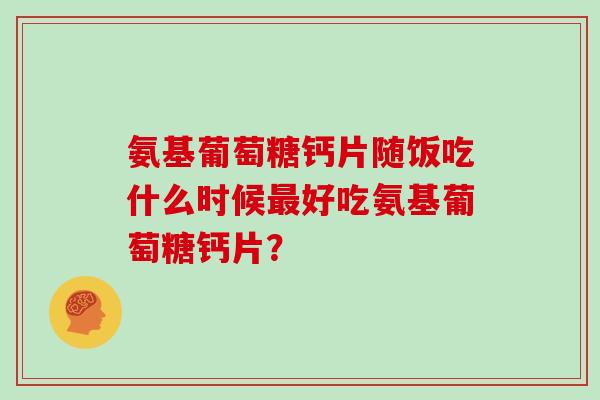氨基葡萄糖钙片随饭吃什么时候好吃氨基葡萄糖钙片？