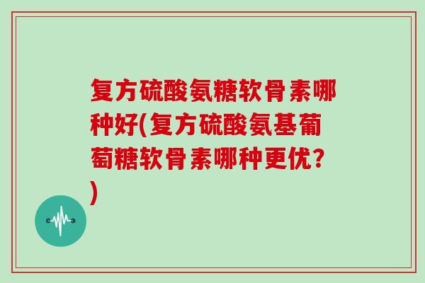 复方硫酸氨糖软骨素哪种好(复方硫酸氨基葡萄糖软骨素哪种更优?) 复方硫酸氨糖软骨素哪种好(复方硫酸氨基葡萄糖软骨素哪种更优?)