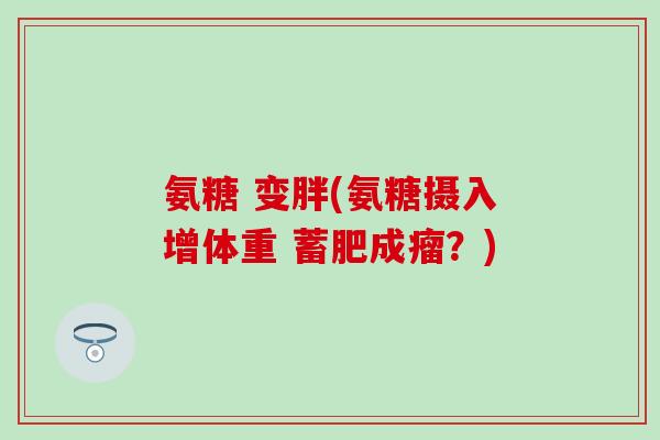 氨糖 变胖(氨糖摄入增体重 蓄肥成瘤?) 氨糖 变胖(氨糖摄入增体重 蓄肥成瘤?)