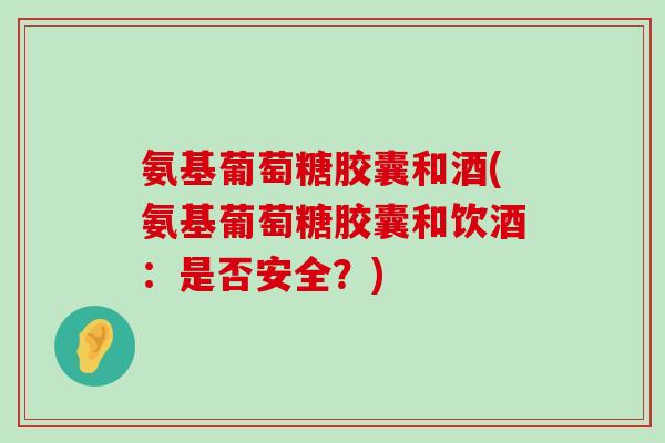 氨基葡萄糖胶囊和酒(氨基葡萄糖胶囊和饮酒：是否安全？)