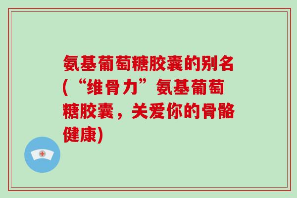 氨基葡萄糖胶囊的别名(“维骨力”氨基葡萄糖胶囊，关爱你的骨骼健康)