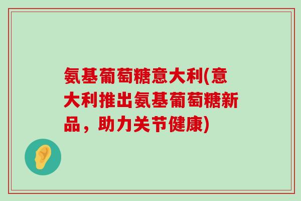 氨基葡萄糖意大利(意大利推出氨基葡萄糖新品,助力关节健康) 氨基葡萄糖意大利(意大利推出氨基葡萄糖新品,助力关节健康)