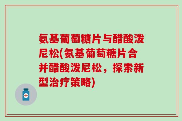 氨基葡萄糖片与醋酸泼尼松(氨基葡萄糖片合并醋酸泼尼松，探索新型策略)
