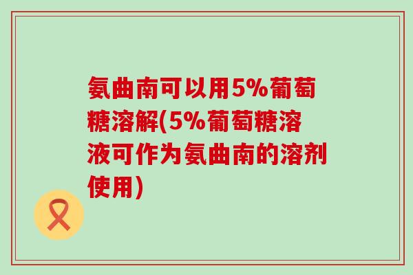 氨曲南可以用5%葡萄糖溶解(5%葡萄糖溶液可作为氨曲南的溶剂使用) 氨曲南可以用5%葡萄糖溶解(5%葡萄糖溶液可作为氨曲南的溶剂使用)