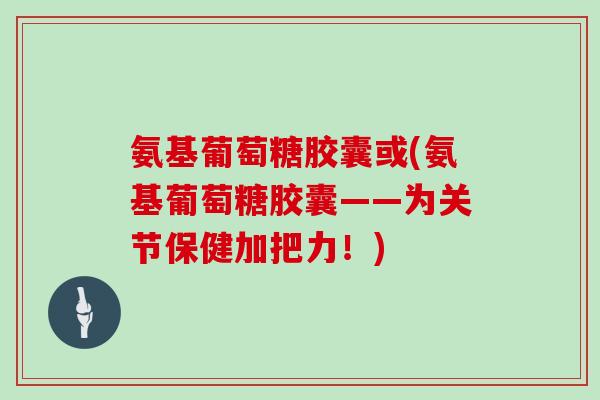 氨基葡萄糖胶囊或(氨基葡萄糖胶囊——为关节保健加把力!) 氨基葡萄糖胶囊或(氨基葡萄糖胶囊——为关节保健加把力!)