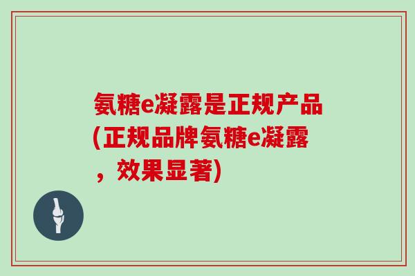 氨糖e凝露是正规产品(正规品牌氨糖e凝露,效果显著) 氨糖e凝露是正规产品(正规品牌氨糖e凝露,效果显著)
