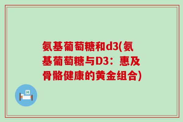 氨基葡萄糖和d3(氨基葡萄糖与D3:惠及骨骼健康的黄金组合) 氨基葡萄糖和d3(氨基葡萄糖与D3:惠及骨骼健康的黄金组合)