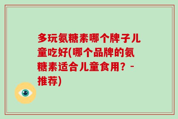 多玩氨糖素哪个牌子儿童吃好(哪个品牌的氨糖素适合儿童食用？-推荐)