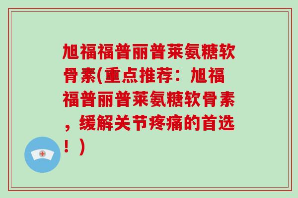 旭福福普丽普莱氨糖软骨素(重点推荐：旭福福普丽普莱氨糖软骨素，缓解关节的首选！)