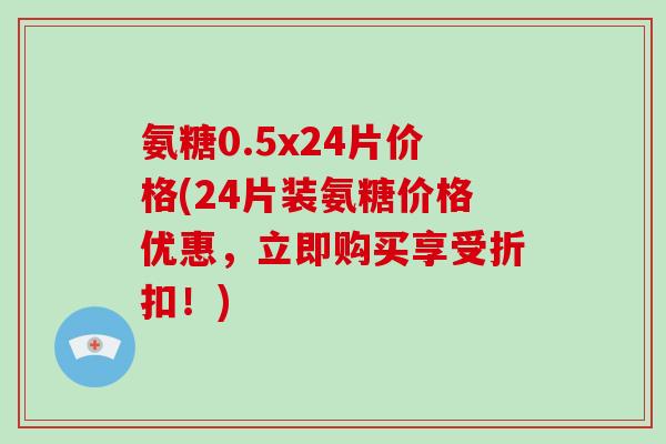氨糖0.5x24片价格(24片装氨糖价格优惠，立即购买享受折扣！)