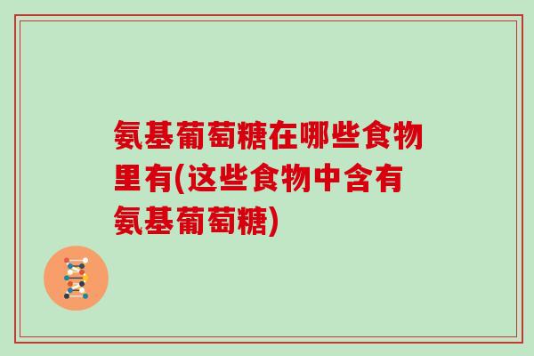 氨基葡萄糖在哪些食物里有(这些食物中含有氨基葡萄糖) 氨基葡萄糖在哪些食物里有(这些食物中含有氨基葡萄糖)