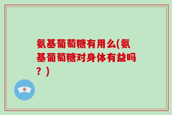 氨基葡萄糖有用么(氨基葡萄糖对身体有益吗?) 氨基葡萄糖有用么(氨基葡萄糖对身体有益吗?)