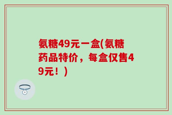 氨糖49元一盒(氨糖药品特价,每盒仅售49元!) 氨糖49元一盒(氨糖药品特价,每盒仅售49元!)