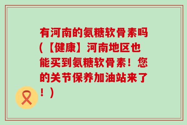 有河南的氨糖软骨素吗(【健康】河南地区也能买到氨糖软骨素！您的关节保养加油站来了！)
