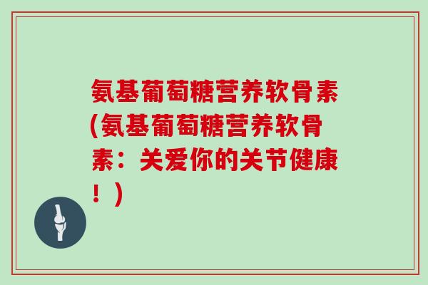 氨基葡萄糖营养软骨素(氨基葡萄糖营养软骨素:关爱你的关节健康!) 氨基葡萄糖营养软骨素(氨基葡萄糖营养软骨素:关爱你的关节健康!)