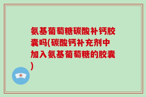 氨基葡萄糖碳酸补钙胶囊吗(碳酸钙补充剂中加入氨基葡萄糖的胶囊)
