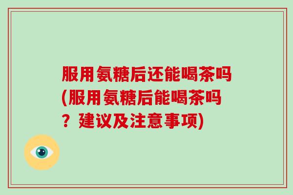 服用氨糖后还能喝茶吗(服用氨糖后能喝茶吗？建议及注意事项)