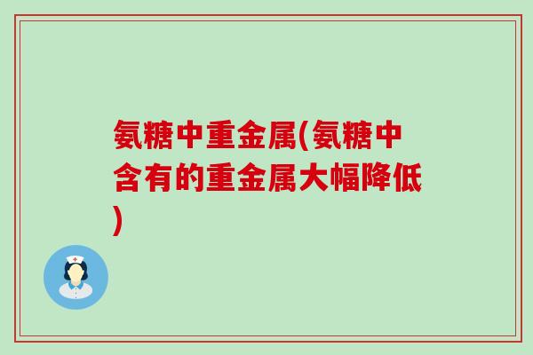 氨糖中重金属(氨糖中含有的重金属大幅降低)