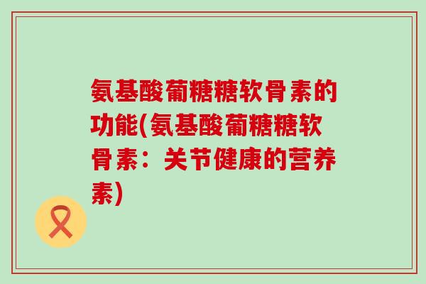 氨基酸葡糖糖软骨素的功能(氨基酸葡糖糖软骨素：关节健康的营养素)