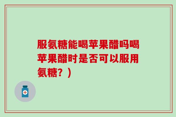 服氨糖能喝苹果醋吗喝苹果醋时是否可以服用氨糖?) 服氨糖能喝苹果醋吗喝苹果醋时是否可以服用氨糖?)