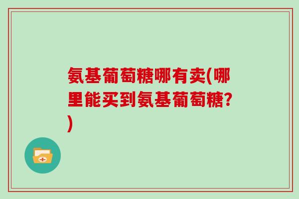 氨基葡萄糖哪有卖(哪里能买到氨基葡萄糖？)