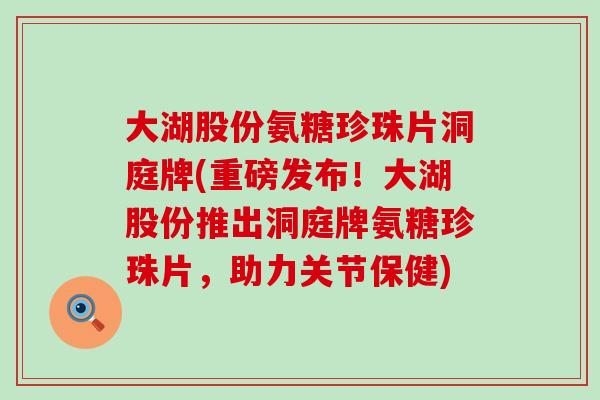 大湖股份氨糖珍珠片洞庭牌(重磅发布！大湖股份推出洞庭牌氨糖珍珠片，助力关节保健)
