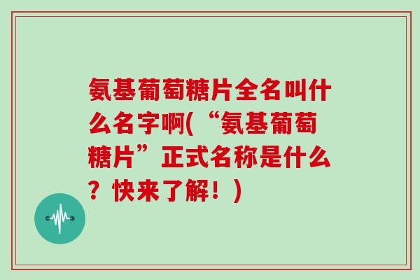 氨基葡萄糖片全名叫什么名字啊(“氨基葡萄糖片”正式名称是什么?快来了解!) 氨基葡萄糖片全名叫什么名字啊(“氨基葡萄糖片”正式名称是什么?快来了解!)