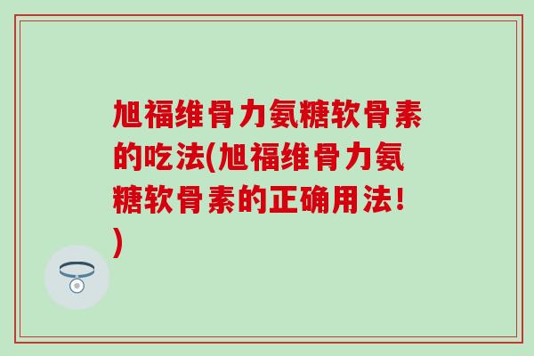 旭福维骨力氨糖软骨素的吃法(旭福维骨力氨糖软骨素的正确用法！)