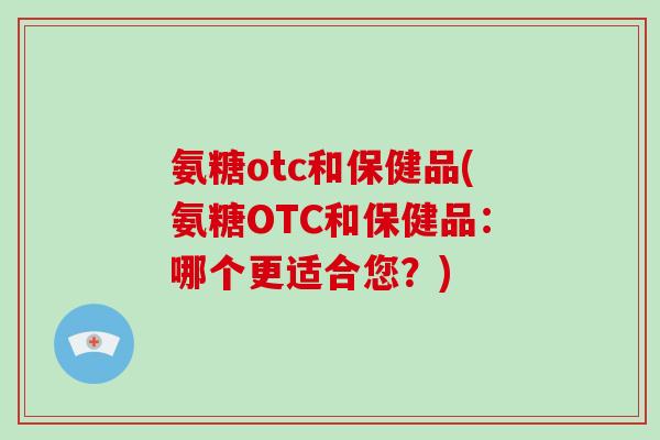 氨糖otc和保健品(氨糖OTC和保健品:哪个更适合您?) 氨糖otc和保健品(氨糖OTC和保健品:哪个更适合您?)