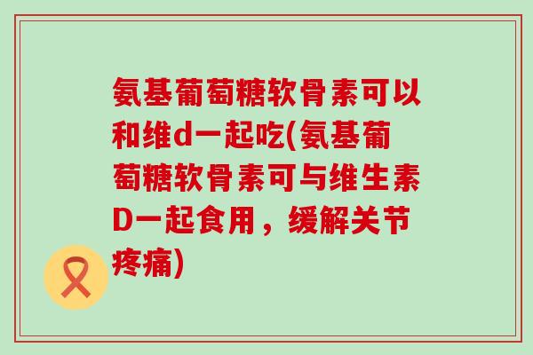 氨基葡萄糖软骨素可以和维d一起吃(氨基葡萄糖软骨素可与维生素D一起食用,缓解关节) 氨基葡萄糖软骨素可以和维d一起吃(氨基葡萄糖软骨素可与维生素D一起食用,缓解关节)