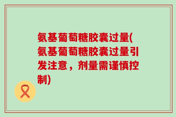 氨基葡萄糖胶囊过量(氨基葡萄糖胶囊过量引发注意，剂量需谨慎控制)