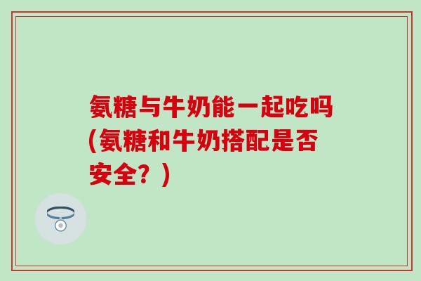 氨糖与牛奶能一起吃吗(氨糖和牛奶搭配是否安全?) 氨糖与牛奶能一起吃吗(氨糖和牛奶搭配是否安全?)
